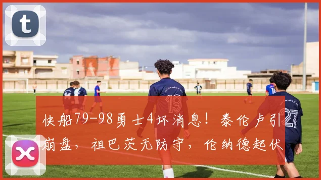 快船79-98勇士4坏消息！泰伦卢引崩盘，祖巴茨无防守，伦纳德起伏