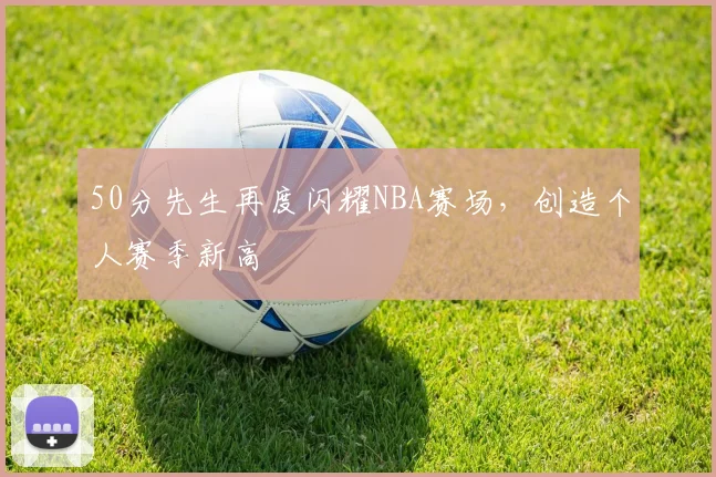 50分先生再度闪耀NBA赛场，创造个人赛季新高