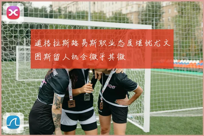道格拉斯路易斯职业态度堪忧尤文图斯留人机会微乎其微
