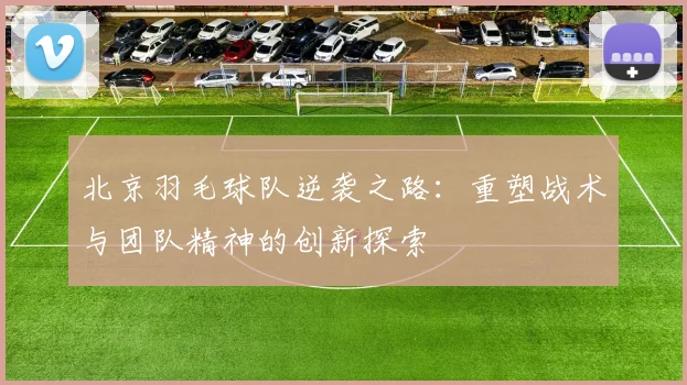 北京羽毛球队逆袭之路：重塑战术与团队精神的创新探索
