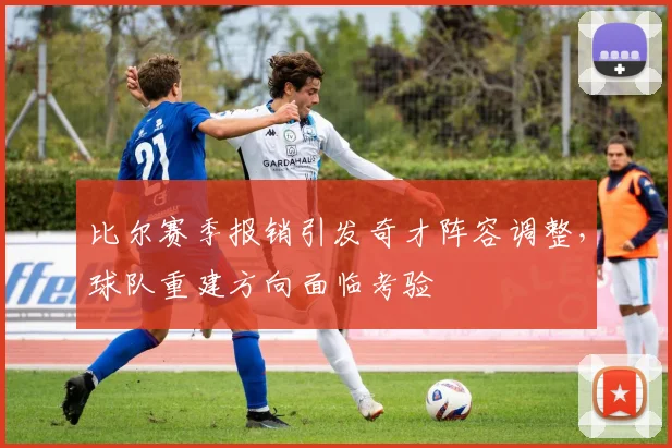 比尔赛季报销引发奇才阵容调整，球队重建方向面临考验
