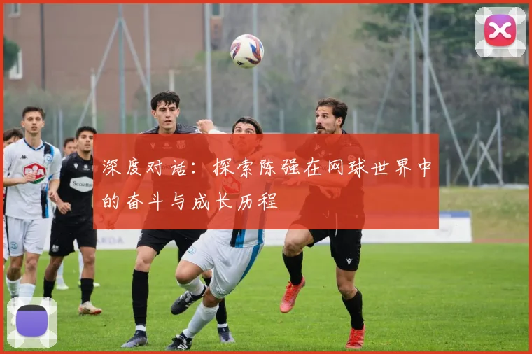 深度对话：探索陈强在网球世界中的奋斗与成长历程
