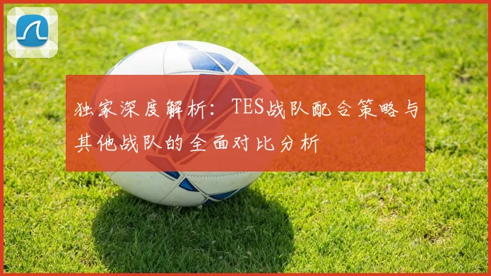 独家深度解析：TES战队配合策略与其他战队的全面对比分析