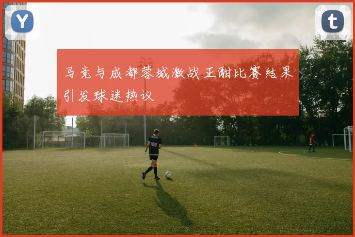 马竞与成都蓉城激战正酣比赛结果引发球迷热议