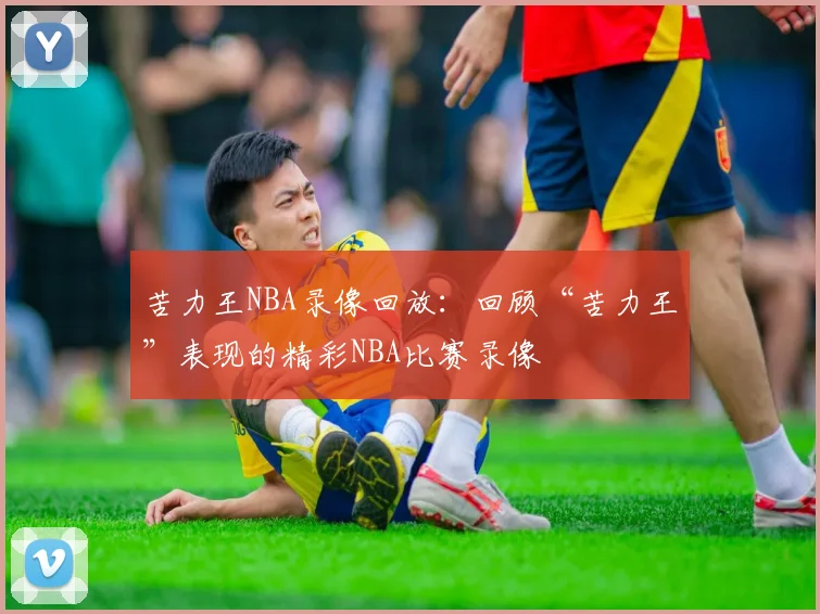 苦力王NBA录像回放：回顾“苦力王”表现的精彩NBA比赛录像