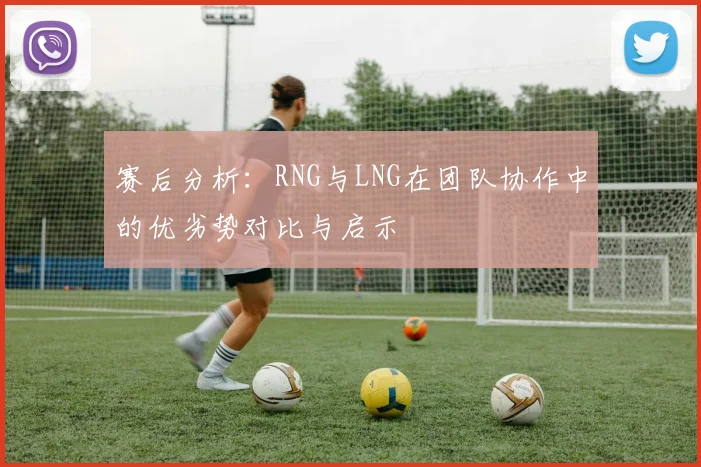 赛后分析：RNG与LNG在团队协作中的优劣势对比与启示