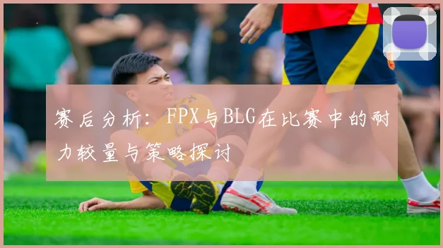 赛后分析：FPX与BLG在比赛中的耐力较量与策略探讨