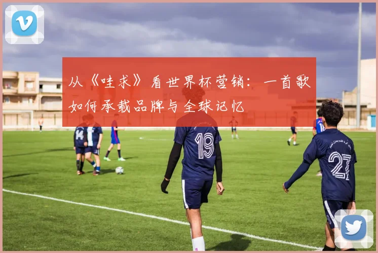 从《哇求》看世界杯营销：一首歌如何承载品牌与全球记忆