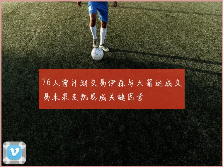 76人曾计划交易伊森与火箭达成交易未果麦凯恩成关键因素