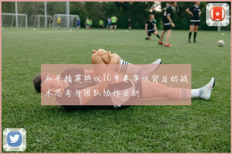 和平精英热议IG节奏争议背后的战术思考与团队协作分析